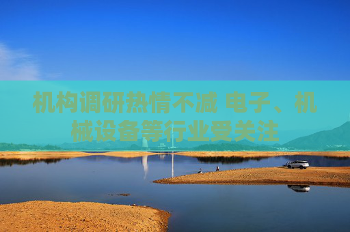 机构调研热情不减 电子、机械设备等行业受关注