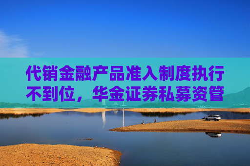 代销金融产品准入制度执行不到位，华金证券私募资管被要求加强整改