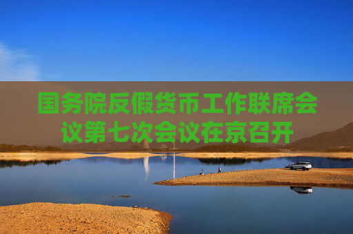 国务院反假货币工作联席会议第七次会议在京召开