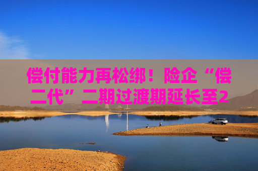 偿付能力再松绑！险企“偿二代”二期过渡期延长至2025年底
