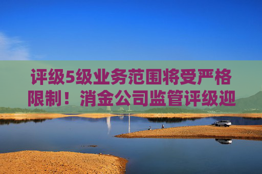 评级5级业务范围将受严格限制！消金公司监管评级迎修订 评级要素五项变七项、新增S级