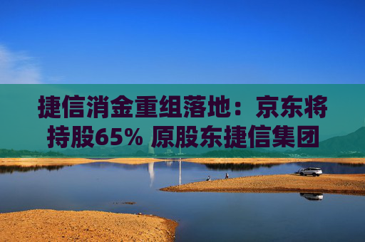 捷信消金重组落地：京东将持股65% 原股东捷信集团持股降至2%