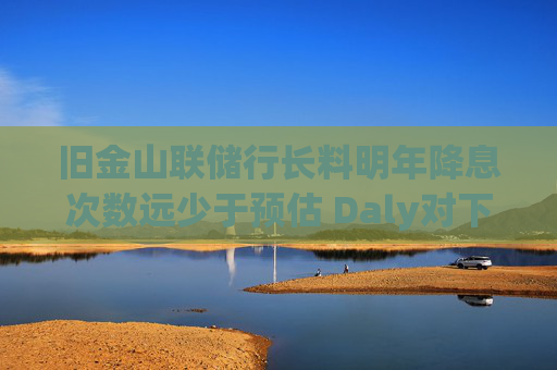 旧金山联储行长料明年降息次数远少于预估 Daly对下调两次“非常安心”