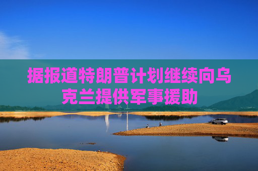 据报道特朗普计划继续向乌克兰提供军事援助