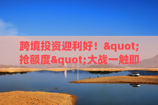 跨境投资迎利好！"抢额度"大战一触即发