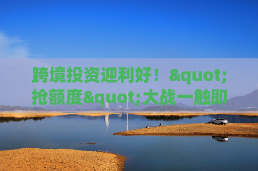 跨境投资迎利好！"抢额度"大战一触即发