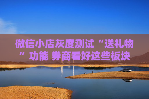 微信小店灰度测试“送礼物”功能 券商看好这些板块