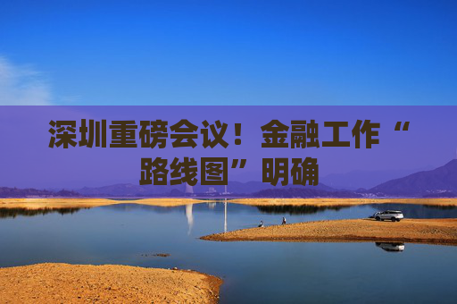 深圳重磅会议！金融工作“路线图”明确