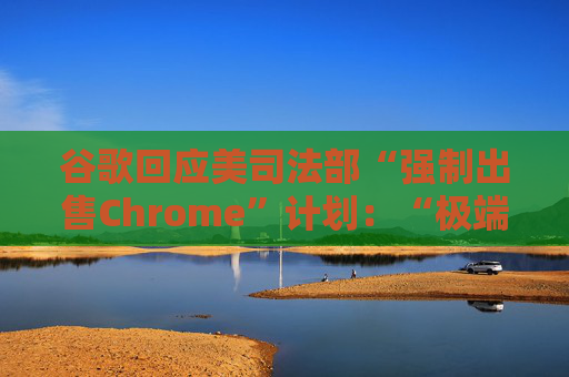 谷歌回应美司法部“强制出售Chrome”计划：“极端”且与法律相悖