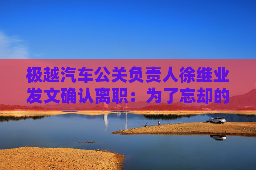 极越汽车公关负责人徐继业发文确认离职：为了忘却的纪念