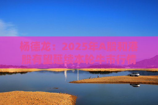 杨德龙：2025年A股和港股有望延续本轮牛市行情