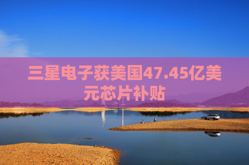 三星电子获美国47.45亿美元芯片补贴