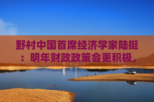 野村中国首席经济学家陆挺：明年财政政策会更积极，但“怎么花钱”更重要