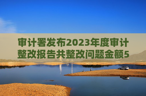 审计署发布2023年度审计整改报告共整改问题金额5380多亿元