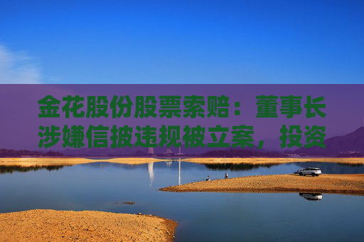 金花股份股票索赔：董事长涉嫌信披违规被立案，投资者可做索赔准备