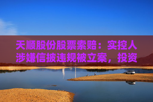 天顺股份股票索赔：实控人涉嫌信披违规被立案，投资者可做索赔准备