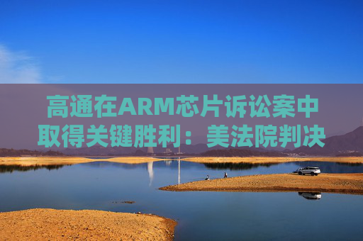 高通在ARM芯片诉讼案中取得关键胜利：美法院判决其未违反芯片许可协议