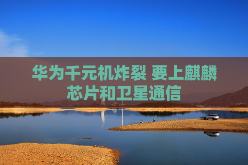 华为千元机炸裂 要上麒麟芯片和卫星通信