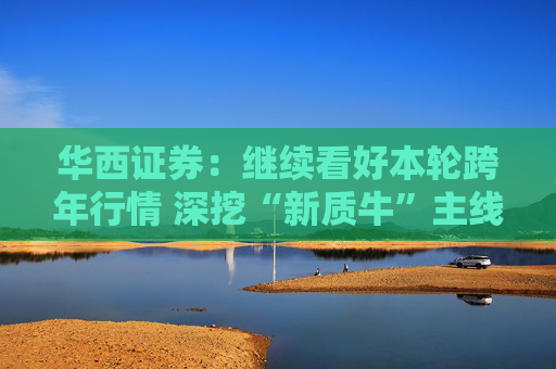 华西证券：继续看好本轮跨年行情 深挖“新质牛”主线