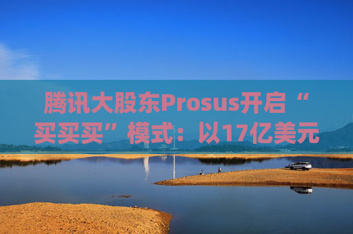 腾讯大股东Prosus开启“买买买”模式：以17亿美元吞下线上旅行社Despegar