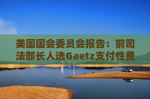 美国国会委员会报告：前司法部长人选Gaetz支付性费用 使用非法药物