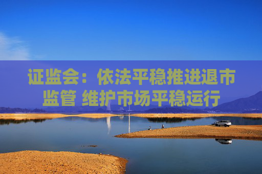 证监会：依法平稳推进退市监管 维护市场平稳运行