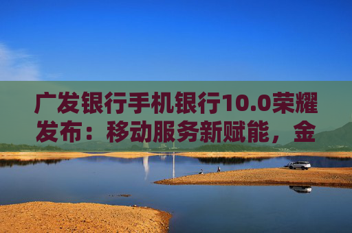 广发银行手机银行10.0荣耀发布：移动服务新赋能，金融为民再升级