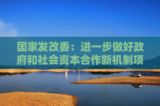 国家发改委：进一步做好政府和社会资本合作新机制项目规范实施工作