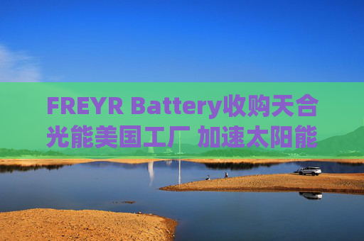 FREYR Battery收购天合光能美国工厂 加速太阳能布局