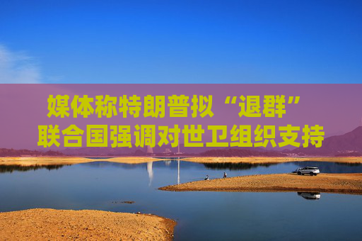 媒体称特朗普拟“退群” 联合国强调对世卫组织支持