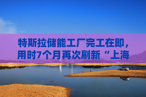 特斯拉储能工厂完工在即，用时7个月再次刷新“上海速度”
