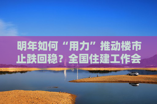 明年如何“用力”推动楼市止跌回稳？全国住建工作会议部署了这些重点