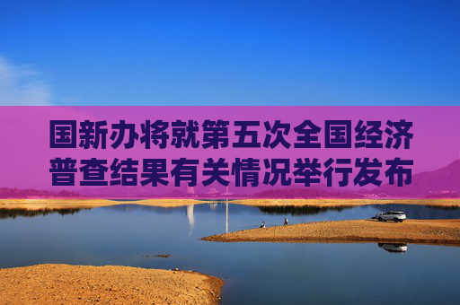 国新办将就第五次全国经济普查结果有关情况举行发布会