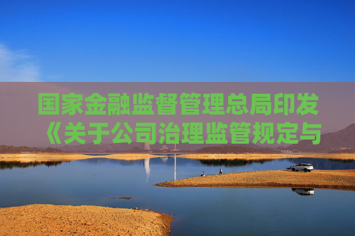 国家金融监督管理总局印发《关于公司治理监管规定与公司法衔接有关事项的通知》