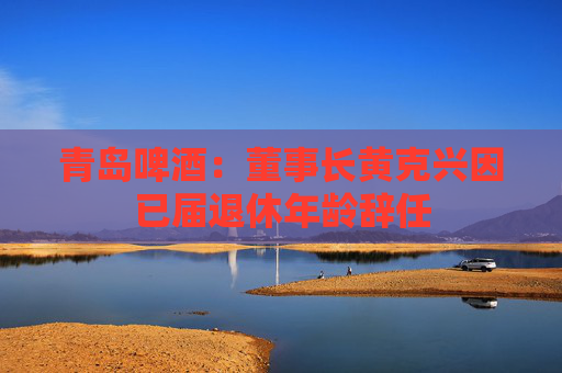 青岛啤酒：董事长黄克兴因已届退休年龄辞任