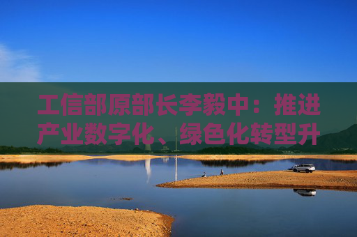工信部原部长李毅中：推进产业数字化、绿色化转型升级投入大、周期长，需要长期投资和耐心资本的支持