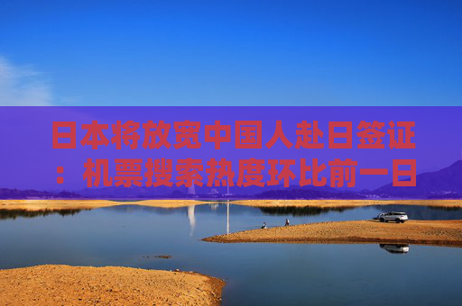 日本将放宽中国人赴日签证：机票搜索热度环比前一日涨超3倍 春节赴日旅游热度激增