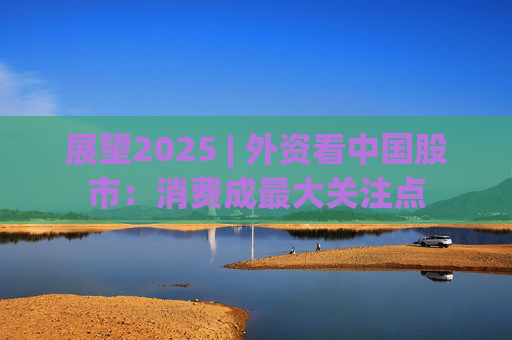 展望2025 | 外资看中国股市：消费成最大关注点