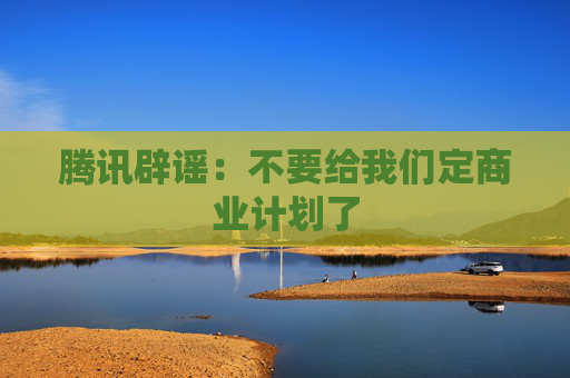 腾讯辟谣：不要给我们定商业计划了