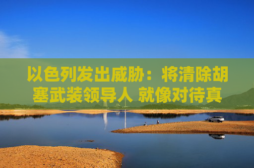 以色列发出威胁：将清除胡塞武装领导人 就像对待真主党那样