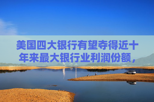 美国四大银行有望夺得近十年来最大银行业利润份额，中小银行压力加剧