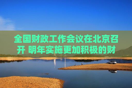 全国财政工作会议在北京召开 明年实施更加积极的财政政策 提高财政赤字率