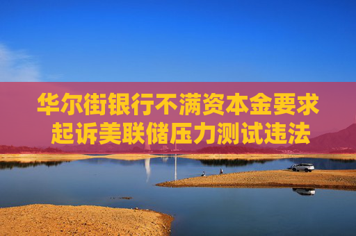 华尔街银行不满资本金要求 起诉美联储压力测试违法