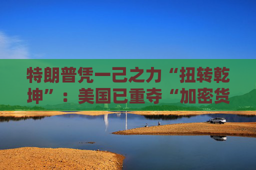 特朗普凭一己之力“扭转乾坤”：美国已重夺“加密货币主场”！