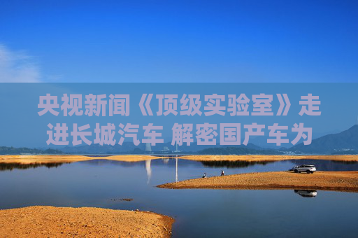 央视新闻《顶级实验室》走进长城汽车 解密国产车为什么更抗造