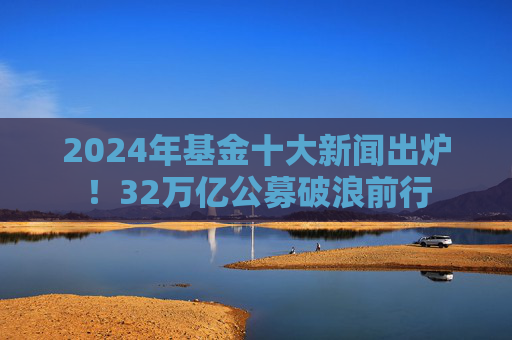 2024年基金十大新闻出炉！32万亿公募破浪前行