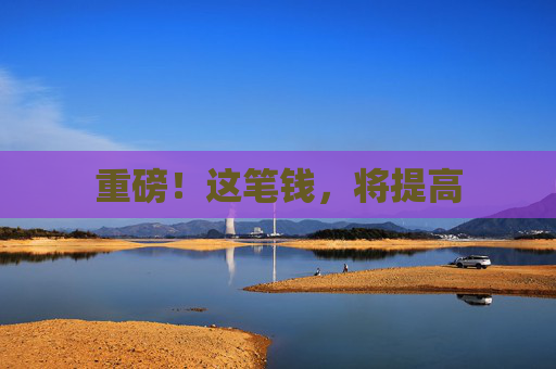 重磅！这笔钱，将提高