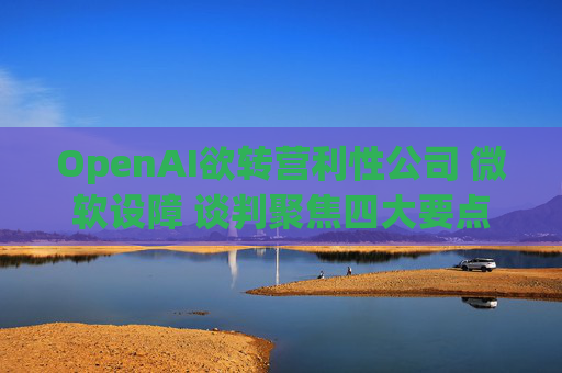 OpenAI欲转营利性公司 微软设障 谈判聚焦四大要点