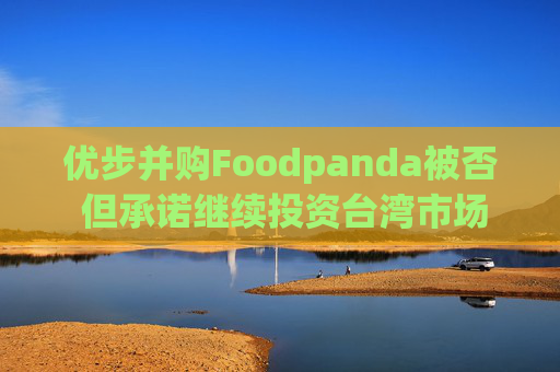 优步并购Foodpanda被否 但承诺继续投资台湾市场