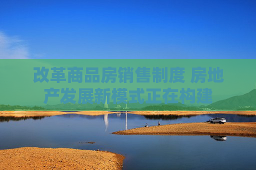 改革商品房销售制度 房地产发展新模式正在构建  第1张